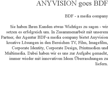 ANYVISION goes BDF BDF - a media company Sie haben Ihren Kunden etwas Wichtiges zu sagen - wir setzen es erfolgreich um. In Zusammenarbeit mit unserem Partner, der Agentur BDF-a media company bietet Anyvision kreative Lösungen in den Bereichen TV, Film, Imagefilm, Corporate Identity, Corporate Design, Printmedien und Multimedia. Dabei haben wir es uns zur Aufgabe gemacht, immer wieder mit innovativen Ideen Überraschungen zu liefern. 